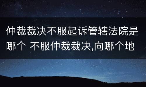 仲裁裁决不服起诉管辖法院是哪个 不服仲裁裁决,向哪个地方所在地法院起诉
