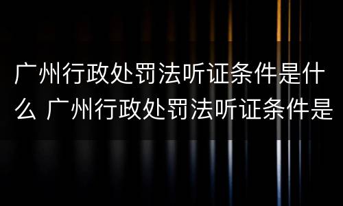 广州行政处罚法听证条件是什么 广州行政处罚法听证条件是什么样的