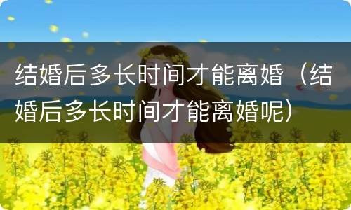 结婚后多长时间才能离婚（结婚后多长时间才能离婚呢）