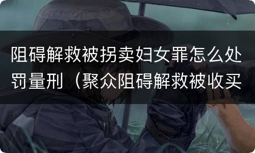 阻碍解救被拐卖妇女罪怎么处罚量刑（聚众阻碍解救被收买的妇女儿童罪和妨碍公务罪）