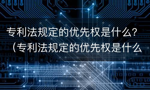 专利法规定的优先权是什么？（专利法规定的优先权是什么）