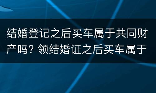 结婚登记之后买车属于共同财产吗? 领结婚证之后买车属于夫妻共同财产吗