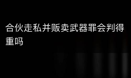 合伙走私并贩卖武器罪会判得重吗