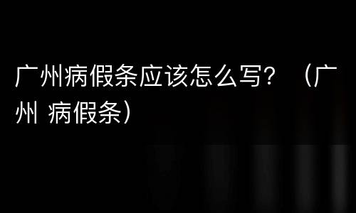 广州病假条应该怎么写？（广州 病假条）