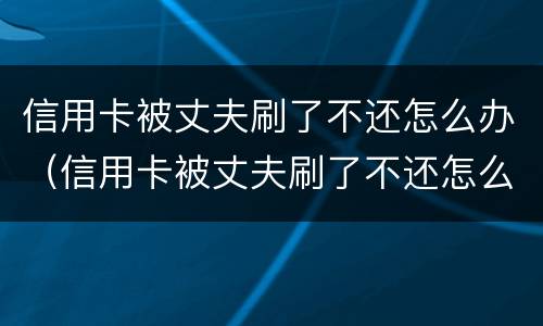 信用卡被丈夫刷了不还怎么办（信用卡被丈夫刷了不还怎么办呀）