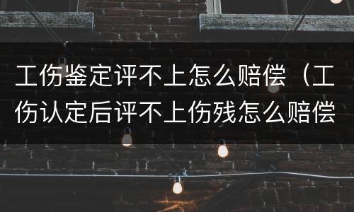 工伤鉴定评不上怎么赔偿（工伤认定后评不上伤残怎么赔偿）