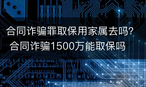 合同诈骗罪取保用家属去吗？ 合同诈骗1500万能取保吗