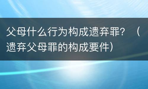 父母什么行为构成遗弃罪？（遗弃父母罪的构成要件）