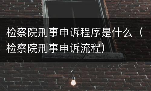 检察院刑事申诉程序是什么（检察院刑事申诉流程）