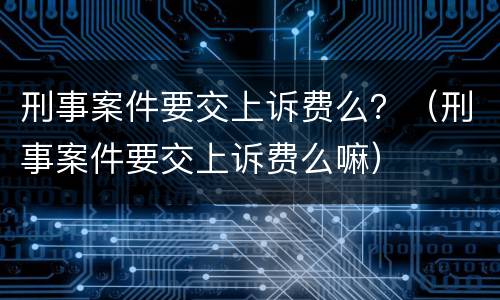 刑事案件要交上诉费么？（刑事案件要交上诉费么嘛）