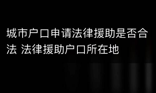 城市户口申请法律援助是否合法 法律援助户口所在地