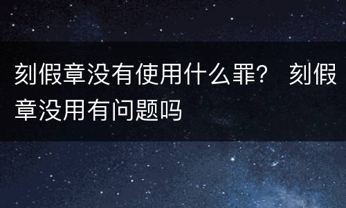 刻假章没有使用什么罪？ 刻假章没用有问题吗