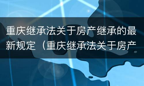 重庆继承法关于房产继承的最新规定（重庆继承法关于房产继承的最新规定解读）