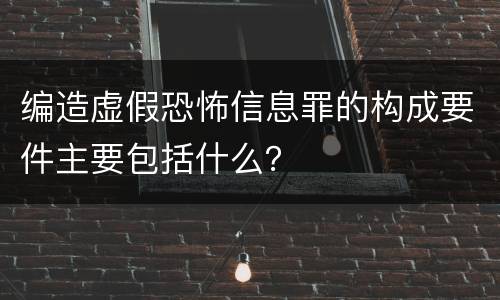 编造虚假恐怖信息罪的构成要件主要包括什么？