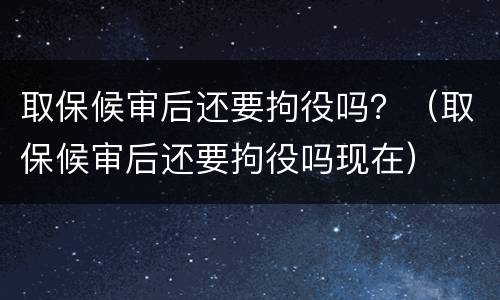 取保候审后还要拘役吗？（取保候审后还要拘役吗现在）