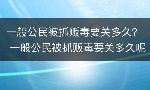 一般公民被抓贩毒要关多久？ 一般公民被抓贩毒要关多久呢
