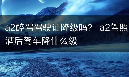 a2醉驾驾驶证降级吗？ a2驾照酒后驾车降什么级