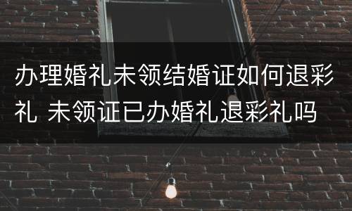 办理婚礼未领结婚证如何退彩礼 未领证已办婚礼退彩礼吗