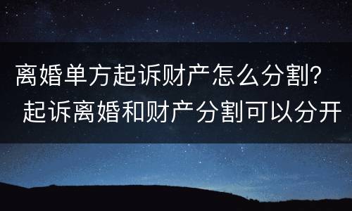 离婚单方起诉财产怎么分割？ 起诉离婚和财产分割可以分开起诉吗