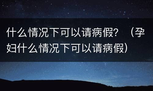 什么情况下可以请病假？（孕妇什么情况下可以请病假）