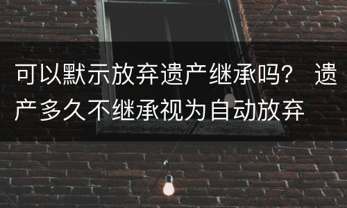 可以默示放弃遗产继承吗？ 遗产多久不继承视为自动放弃