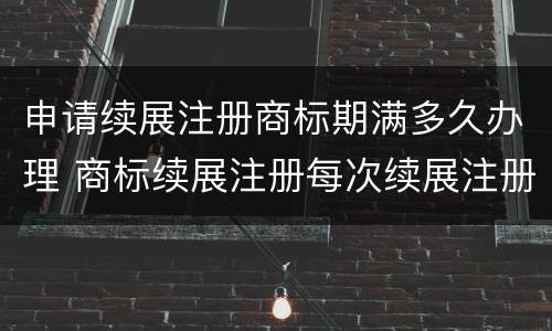 申请续展注册商标期满多久办理 商标续展注册每次续展注册的有效期为几年