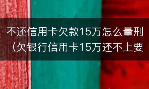 不还信用卡欠款15万怎么量刑（欠银行信用卡15万还不上要坐多牢）