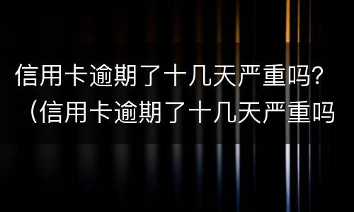 信用卡逾期了十几天严重吗？（信用卡逾期了十几天严重吗会怎么样）