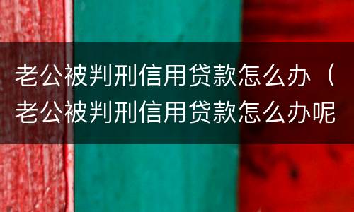 老公被判刑信用贷款怎么办（老公被判刑信用贷款怎么办呢）