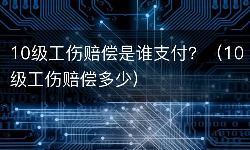 10级工伤赔偿是谁支付？（10级工伤赔偿多少）