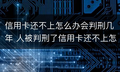 信用卡还不上怎么办会判刑几年 人被判刑了信用卡还不上怎么办