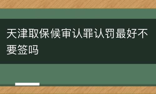天津取保候审认罪认罚最好不要签吗