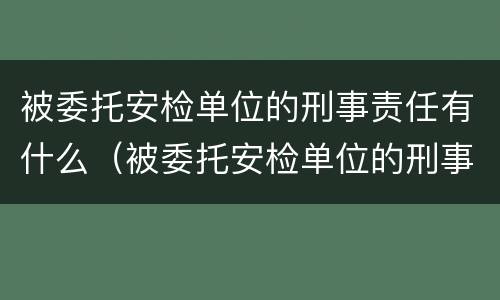 被委托安检单位的刑事责任有什么（被委托安检单位的刑事责任有什么影响）