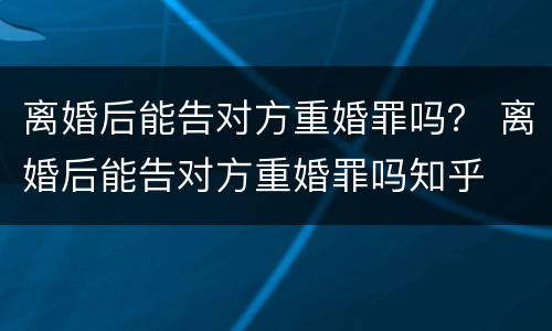 离婚后能告对方重婚罪吗？ 离婚后能告对方重婚罪吗知乎