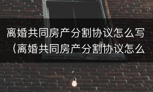 离婚共同房产分割协议怎么写（离婚共同房产分割协议怎么写的）