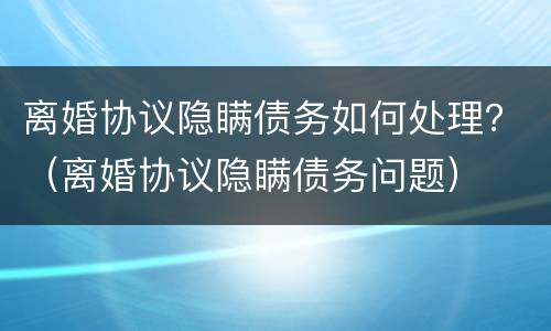 离婚协议隐瞒债务如何处理？（离婚协议隐瞒债务问题）