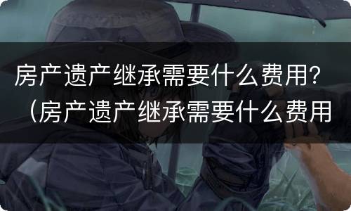 房产遗产继承需要什么费用？（房产遗产继承需要什么费用）