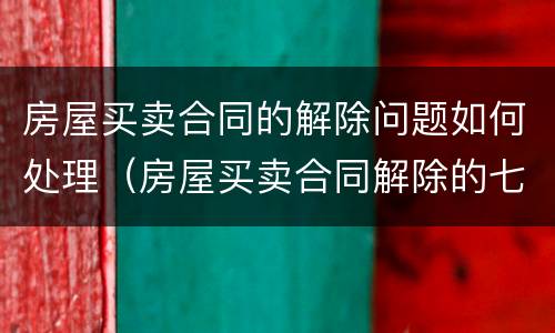 房屋买卖合同的解除问题如何处理（房屋买卖合同解除的七种情形）