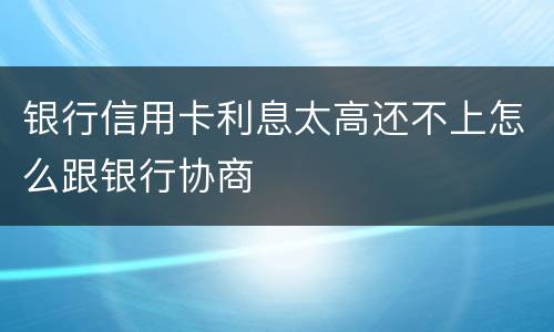 银行信用卡利息太高还不上怎么跟银行协商