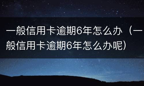 一般信用卡逾期6年怎么办（一般信用卡逾期6年怎么办呢）