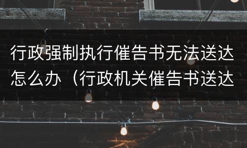 行政强制执行催告书无法送达怎么办（行政机关催告书送达多久可强制执行）