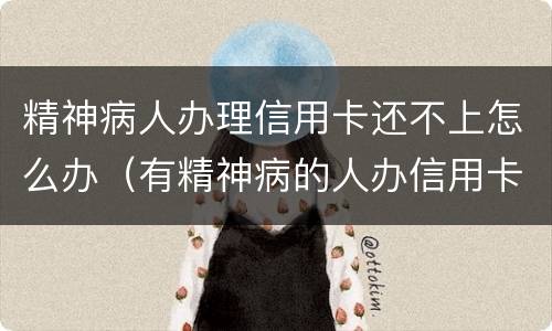 精神病人办理信用卡还不上怎么办（有精神病的人办信用卡要还吗）