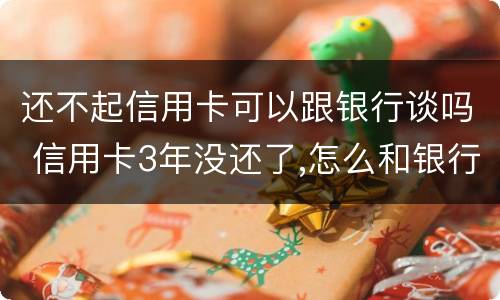 还不起信用卡可以跟银行谈吗 信用卡3年没还了,怎么和银行谈