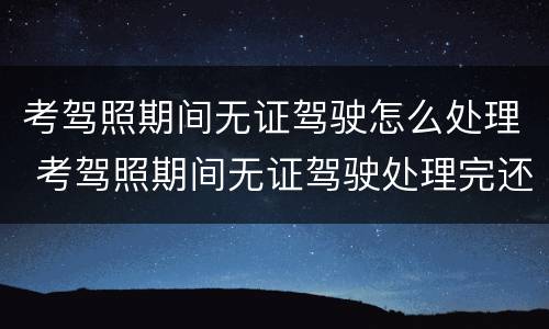 考驾照期间无证驾驶怎么处理 考驾照期间无证驾驶处理完还可以继续考吗