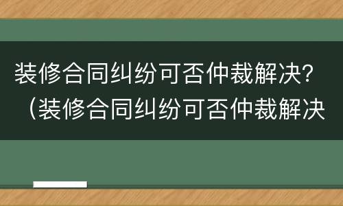 装修合同纠纷可否仲裁解决？（装修合同纠纷可否仲裁解决问题）