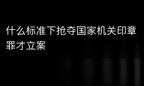 什么标准下抢夺国家机关印章罪才立案