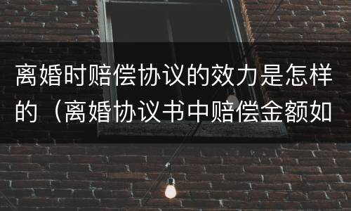 离婚时赔偿协议的效力是怎样的（离婚协议书中赔偿金额如何写）