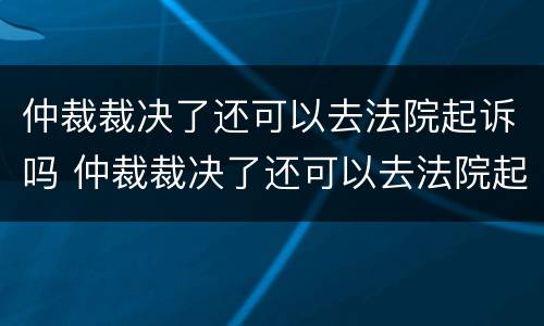 仲裁裁决了还可以去法院起诉吗 仲裁裁决了还可以去法院起诉吗怎么办