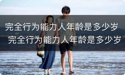完全行为能力人年龄是多少岁 完全行为能力人年龄是多少岁左右