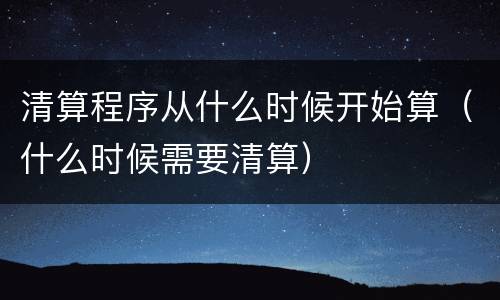 清算程序从什么时候开始算（什么时候需要清算）